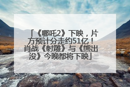 《哪吒2》下映，片方预计分走约51亿！肖战《射雕》与《熊出没》今晚都将下映