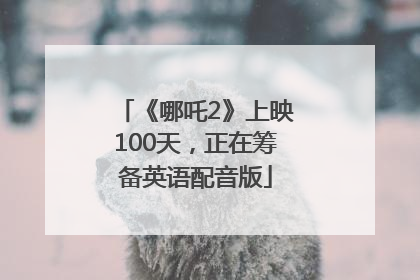 《哪吒2》上映100天，正在筹备英语配音版