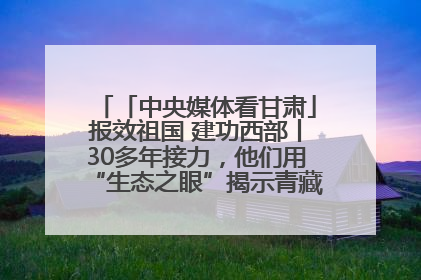 「中央媒体看甘肃」报效祖国 建功西部丨30多年接力，他们用“生态之眼”揭示青藏高原的秘密