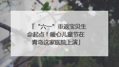 “六一”重返宝贝生命起点！暖心儿童节在青岛这家医院上演