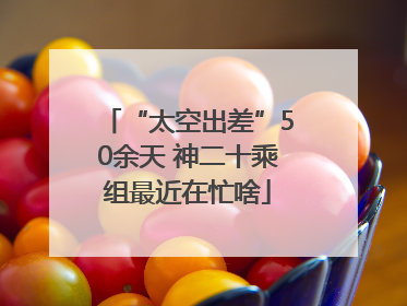 “太空出差”50余天 神二十乘组最近在忙啥
