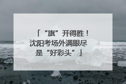 “旗”开得胜！沈阳考场外满眼尽是“好彩头”