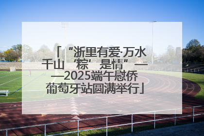 “浙里有爱·万水千山‘粽’是情”——2025端午慰侨葡萄牙站圆满举行