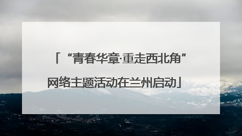 “青春华章·重走西北角”网络主题活动在兰州启动