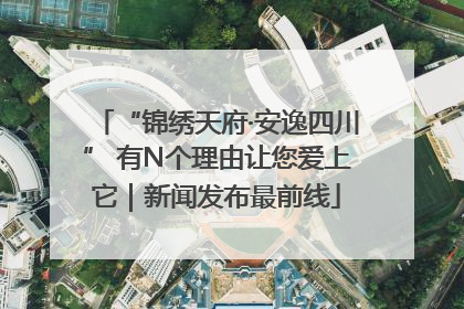 “锦绣天府·安逸四川” 有N个理由让您爱上它｜新闻发布最前线