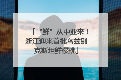 “鲜”从中亚来！浙江迎来首批乌兹别克斯坦鲜樱桃