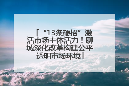 “13条硬招”激活市场主体活力！聊城深化改革构建公平透明市场环境