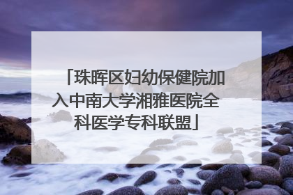 珠晖区妇幼保健院加入中南大学湘雅医院全科医学专科联盟