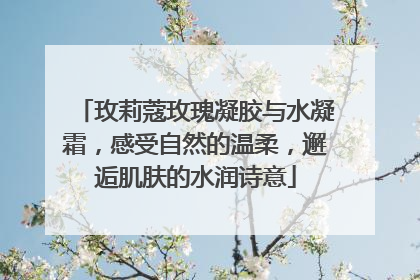 玫莉蔻玫瑰凝胶与水凝霜，感受自然的温柔，邂逅肌肤的水润诗意
