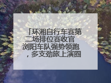 环湘自行车赛第二场排位赛收官 浏阳车队强势领跑，多支劲旅上演圈数拉锯战