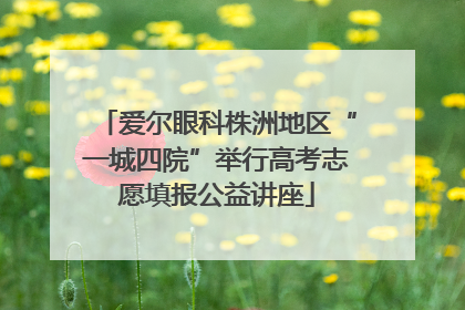 爱尔眼科株洲地区“一城四院”举行高考志愿填报公益讲座