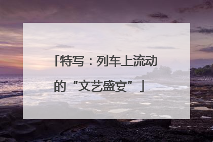 特写：列车上流动的“文艺盛宴”