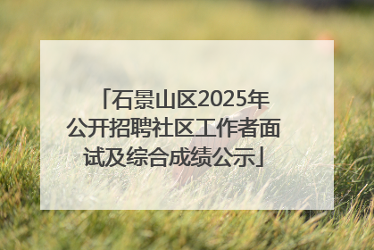 石景山区2025年公开招聘社区工作者面试及综合成绩公示