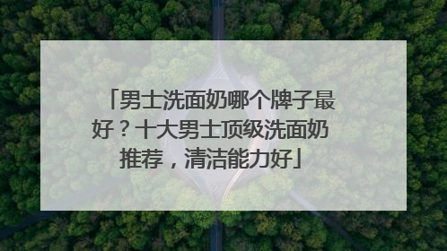 男士洗面奶哪个牌子最好？十大男士顶级洗面奶推荐，清洁能力好