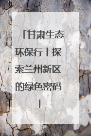 甘肃生态环保行丨探索兰州新区的绿色密码