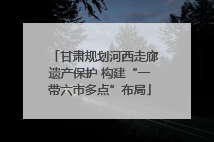 甘肃规划河西走廊遗产保护 构建“一带六市多点”布局