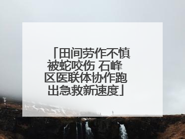 田间劳作不慎被蛇咬伤 石峰区医联体协作跑出急救新速度