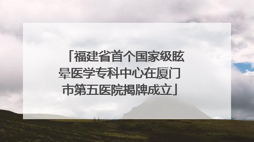 福建省首个国家级眩晕医学专科中心在厦门市第五医院揭牌成立
