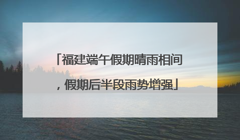 福建端午假期晴雨相间，假期后半段雨势增强