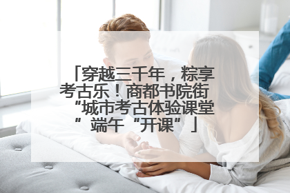 穿越三千年，粽享考古乐！商都书院街“城市考古体验课堂”端午“开课”