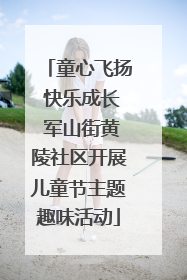 童心飞扬 快乐成长 军山街黄陵社区开展儿童节主题趣味活动