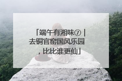 端午有湘味⑦｜去铜官窑国风乐园，比比谁更仙