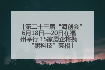 第二十三届“海创会”6月18日—20日在福州举行 15家厦企将携“黑科技”亮相