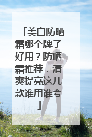 美白防晒霜哪个牌子好用？防晒霜推荐：清爽提亮这几款谁用谁夸