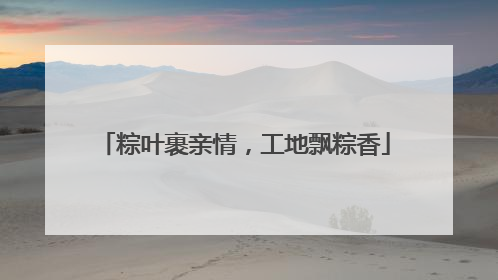 粽叶裹亲情，工地飘粽香