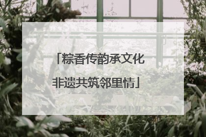 粽香传韵承文化 非遗共筑邻里情