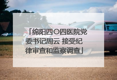 绵阳四〇四医院党委书记周云 接受纪律审查和监察调查