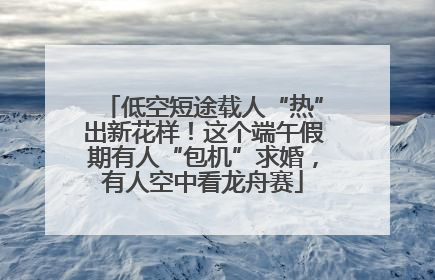低空短途载人“热”出新花样！这个端午假期有人“包机”求婚，有人空中看龙舟赛