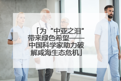 为“中亚之泪”带来绿色希望——中国科学家助力破解咸海生态危机