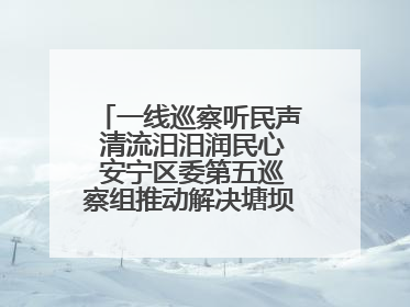 一线巡察听民声 清流汨汨润民心 安宁区委第五巡察组推动解决塘坝通水难题