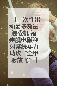 一次性出动最多数量舰载机 福建舰电磁弹射系统实力助攻“全甲板放飞”