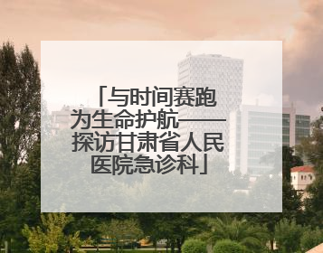 与时间赛跑 为生命护航——探访甘肃省人民医院急诊科