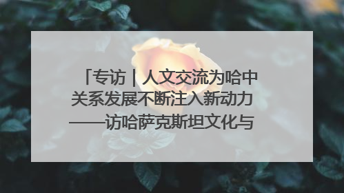 专访｜人文交流为哈中关系发展不断注入新动力——访哈萨克斯坦文化与信息部部长巴拉耶娃