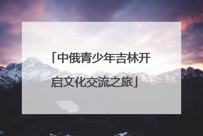 中俄青少年吉林开启文化交流之旅
