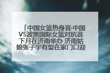 中国女篮热身赛·中国VS波黑国际女篮对抗赛下月在济南举办 济南姑娘张子宇有望在家门口迎来国家队首秀
