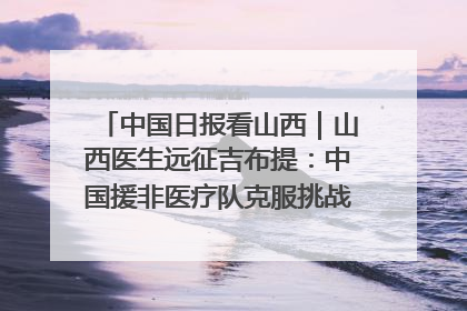 中国日报看山西｜山西医生远征吉布提：中国援非医疗队克服挑战救助非洲患者