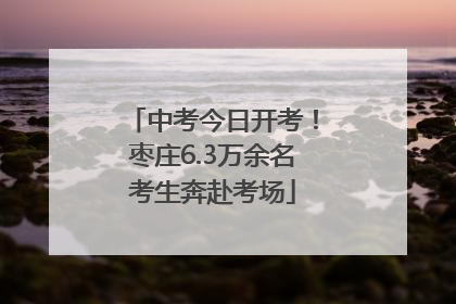 中考今日开考！枣庄6.3万余名考生奔赴考场