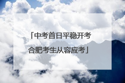 中考首日平稳开考 合肥考生从容应考