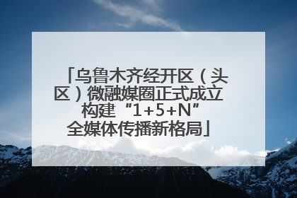 乌鲁木齐经开区（头区）微融媒圈正式成立 构建“1+5+N”全媒体传播新格局