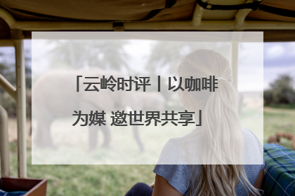 云岭时评丨以咖啡为媒 邀世界共享