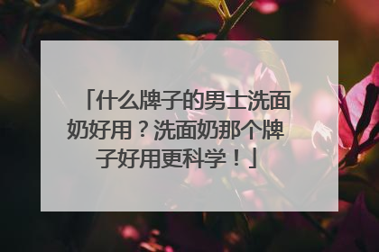 什么牌子的男士洗面奶好用？洗面奶那个牌子好用更科学！