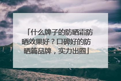 什么牌子的防晒霜防晒效果好？口碑好的防晒篇品牌，实力出圈