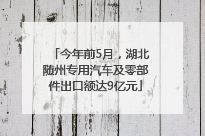 今年前5月，湖北随州专用汽车及零部件出口额达9亿元