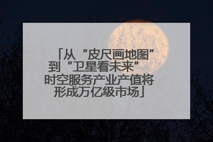 从“皮尺画地图”到“卫星看未来” 时空服务产业产值将形成万亿级市场