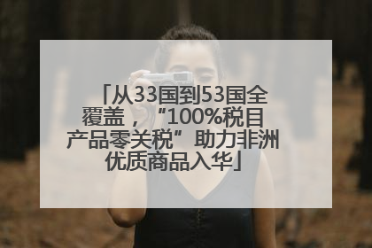 从33国到53国全覆盖，“100%税目产品零关税”助力非洲优质商品入华
