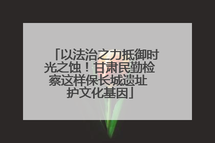 以法治之力抵御时光之蚀！甘肃民勤检察这样保长城遗址 护文化基因